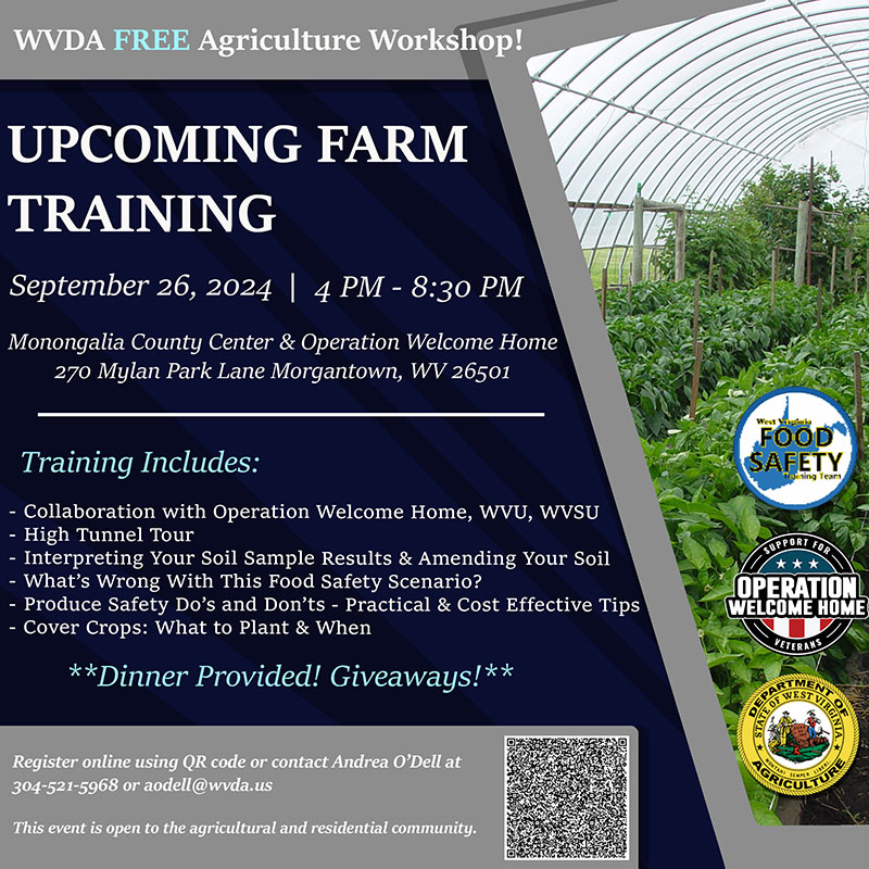 WVDA Free Agriculture Workshop! Save the Date. Upcoming Farm Training. September 26, 2024, 4pm - 8:30pm. Monongalia County Center & Operation Welcome Home. Morgantown, WV. Training Includes: 3 Produce Safety Educational Sessions, Collaboration with Operation Welcome Home, High Tunnel Tour, More Information to Come, Dinner Provided. For Registration: Contact Andrea O'Dell at aodell@wvda.us or 304-521-5963. This event is open to the agricultural and residential community. Event is tentiatvely scheduled for the outdoors.